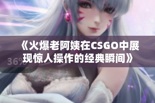 《火爆老阿姨在CSGO中展现惊人操作的经典瞬间》