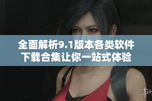 全面解析9.1版本各类软件下载合集让你一站式体验