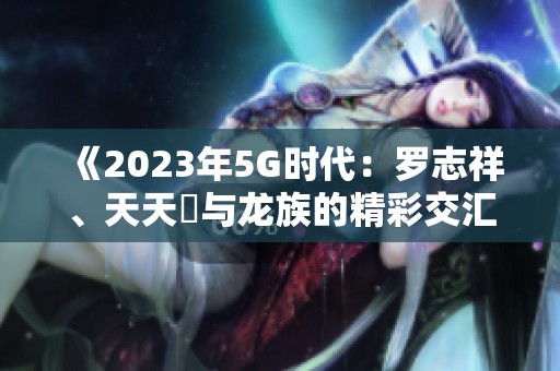 《2023年5G时代：罗志祥、天天奭与龙族的精彩交汇》