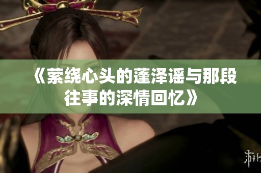 《萦绕心头的蓬泽谣与那段往事的深情回忆》