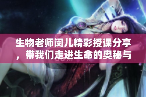 生物老师闵儿精彩授课分享，带我们走进生命的奥秘与奇妙