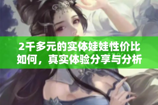 2千多元的实体娃娃性价比如何，真实体验分享与分析