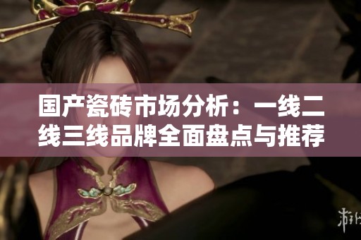 国产瓷砖市场分析：一线二线三线品牌全面盘点与推荐