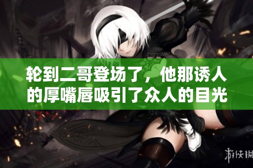 轮到二哥登场了，他那诱人的厚嘴唇吸引了众人的目光
