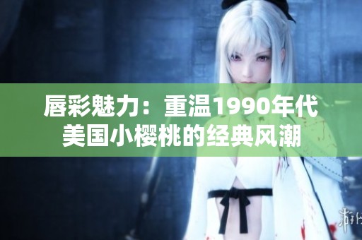 唇彩魅力：重温1990年代美国小樱桃的经典风潮