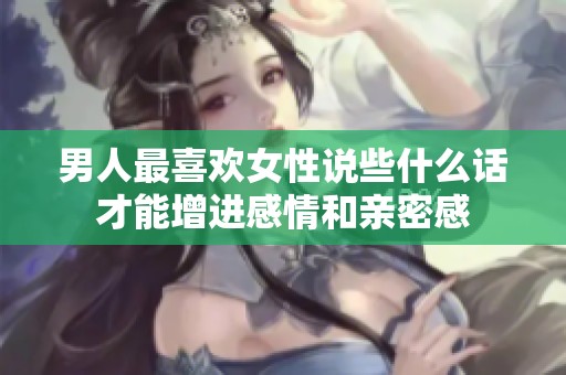 男人最喜欢女性说些什么话才能增进感情和亲密感
