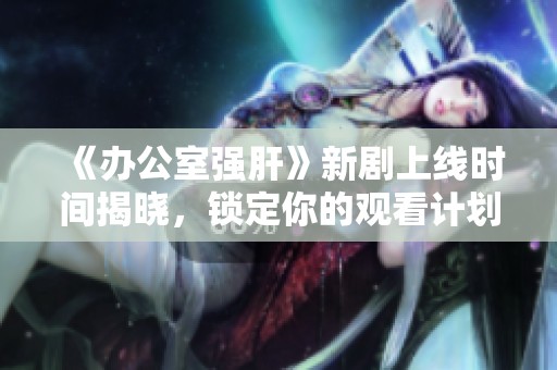 《办公室强肝》新剧上线时间揭晓，锁定你的观看计划