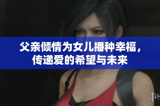 父亲倾情为女儿播种幸福，传递爱的希望与未来