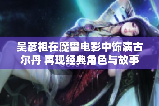 吴彦祖在魔兽电影中饰演古尔丹 再现经典角色与故事深度解析