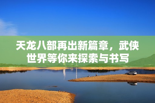 天龙八部再出新篇章，武侠世界等你来探索与书写