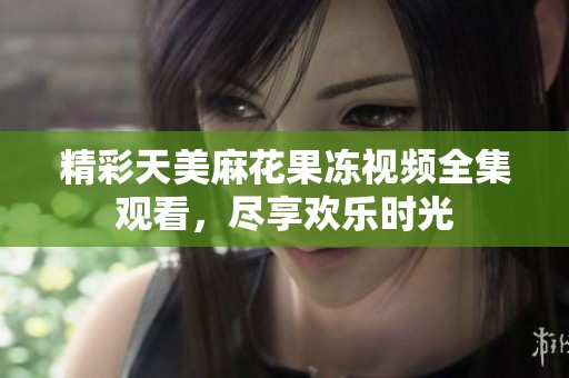 精彩天美麻花果冻视频全集观看，尽享欢乐时光
