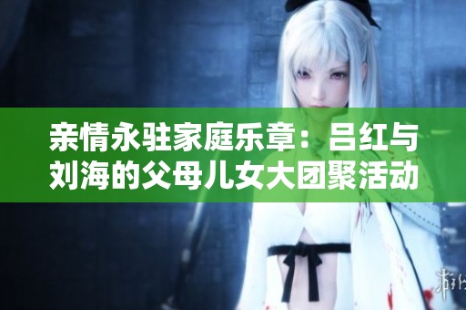 亲情永驻家庭乐章：吕红与刘海的父母儿女大团聚活动