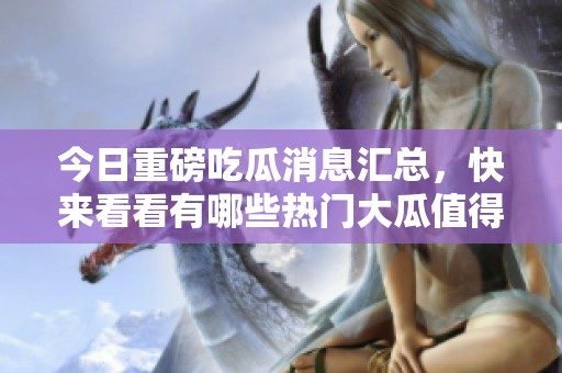 今日重磅吃瓜消息汇总，快来看看有哪些热门大瓜值得关注