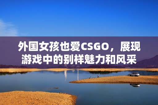 外国女孩也爱CSGO，展现游戏中的别样魅力和风采