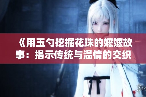 《用玉勺挖掘花珠的嬷嬷故事：揭示传统与温情的交织》