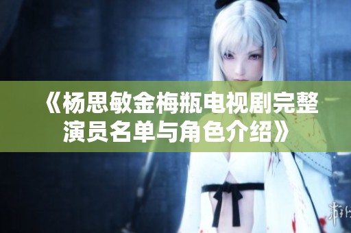 《杨思敏金梅瓶电视剧完整演员名单与角色介绍》