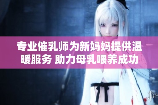 专业催乳师为新妈妈提供温暖服务 助力母乳喂养成功