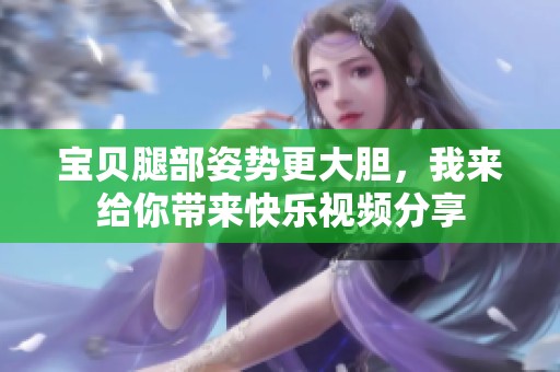 宝贝腿部姿势更大胆，我来给你带来快乐视频分享