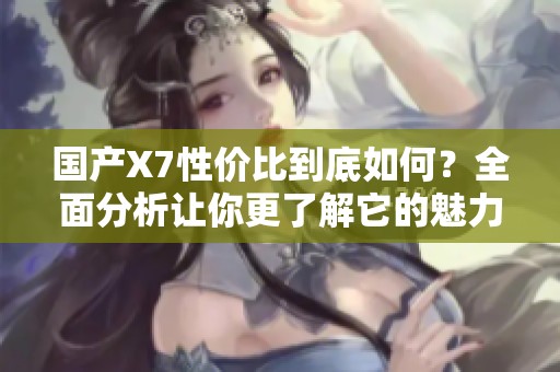 国产X7性价比到底如何？全面分析让你更了解它的魅力