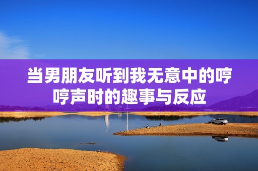 当男朋友听到我无意中的哼哼声时的趣事与反应