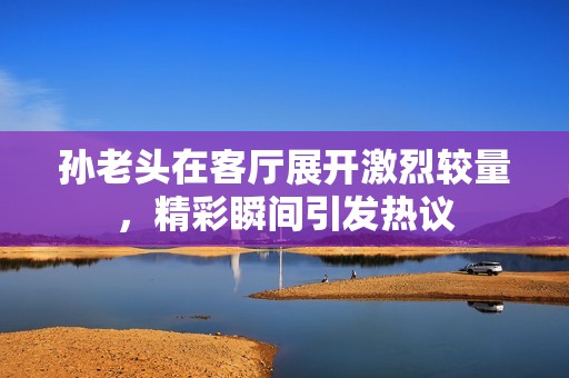 孙老头在客厅展开激烈较量，精彩瞬间引发热议