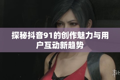 探秘抖音91的创作魅力与用户互动新趋势