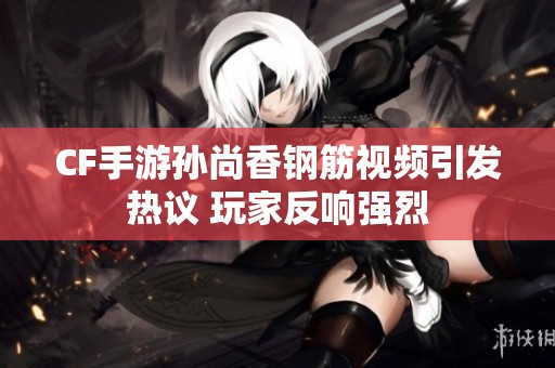 CF手游孙尚香钢筋视频引发热议 玩家反响强烈