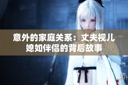 意外的家庭关系：丈夫视儿媳如伴侣的背后故事
