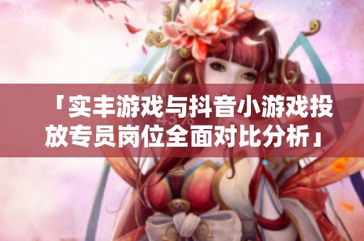 「实丰游戏与抖音小游戏投放专员岗位全面对比分析」