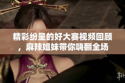 精彩纷呈的好大赛视频回顾，麻辣姐妹带你嗨翻全场