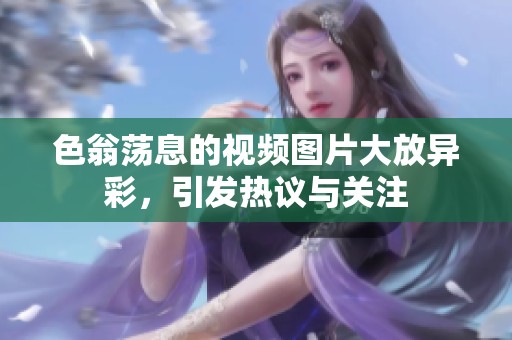 色翁荡息的视频图片大放异彩，引发热议与关注