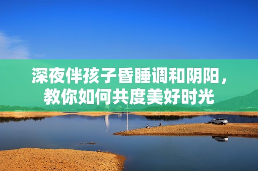 深夜伴孩子昏睡调和阴阳，教你如何共度美好时光
