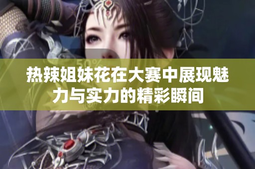热辣姐妹花在大赛中展现魅力与实力的精彩瞬间