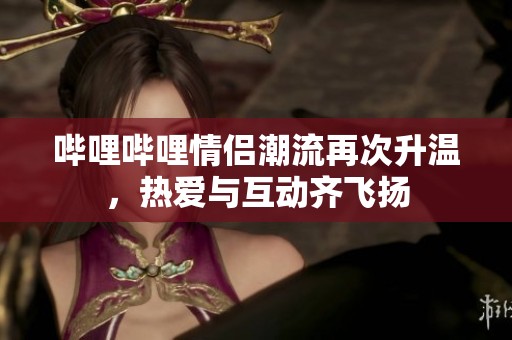 哔哩哔哩情侣潮流再次升温，热爱与互动齐飞扬