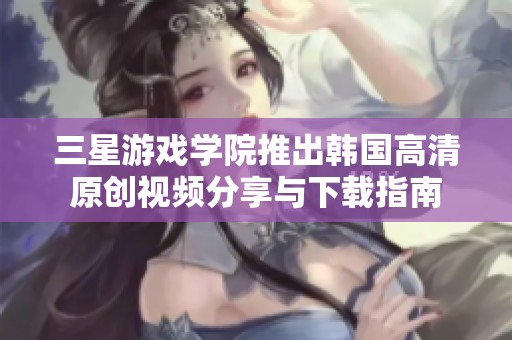 三星游戏学院推出韩国高清原创视频分享与下载指南