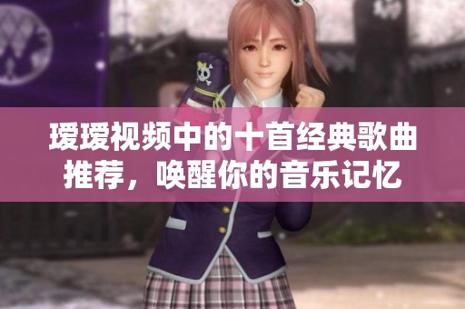 瑷瑷视频中的十首经典歌曲推荐，唤醒你的音乐记忆