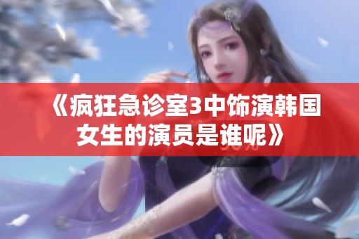《疯狂急诊室3中饰演韩国女生的演员是谁呢》