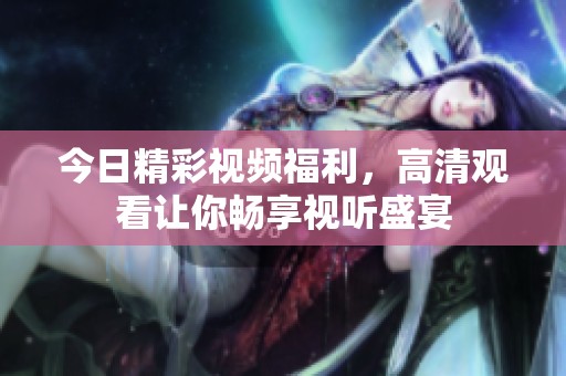今日精彩视频福利，高清观看让你畅享视听盛宴