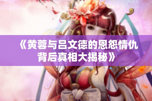 《黄蓉与吕文德的恩怨情仇背后真相大揭秘》