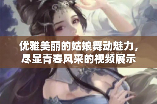 优雅美丽的姑娘舞动魅力，尽显青春风采的视频展示