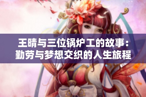 王晴与三位锅炉工的故事：勤劳与梦想交织的人生旅程