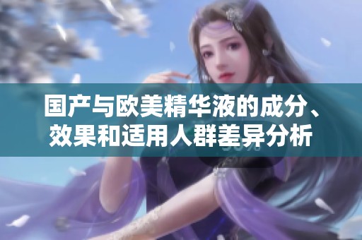 国产与欧美精华液的成分、效果和适用人群差异分析