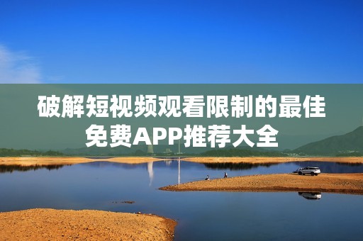 破解短视频观看限制的最佳免费APP推荐大全
