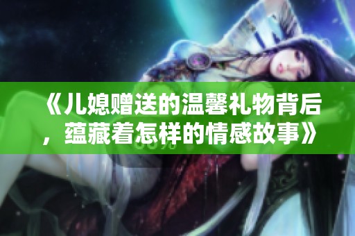 《儿媳赠送的温馨礼物背后，蕴藏着怎样的情感故事》