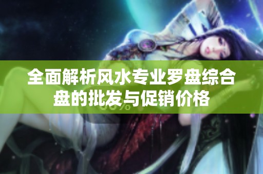 全面解析风水专业罗盘综合盘的批发与促销价格