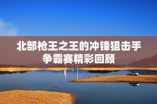 北部枪王之王的冲锋狙击手争霸赛精彩回顾