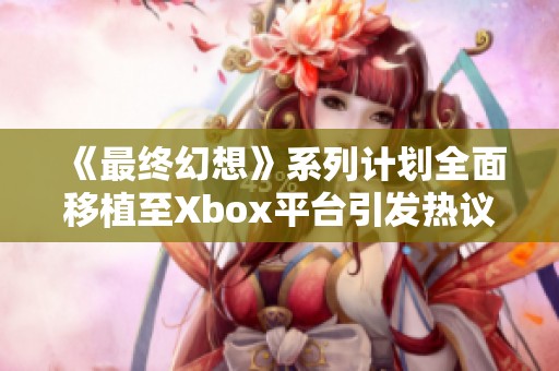 《最终幻想》系列计划全面移植至Xbox平台引发热议