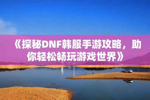 《探秘DNF韩服手游攻略，助你轻松畅玩游戏世界》