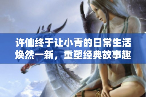 许仙终于让小青的日常生活焕然一新，重塑经典故事趣味