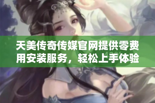 天美传奇传媒官网提供零费用安装服务，轻松上手体验